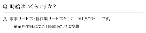 Q.報酬はいくらですか？ A.・家事サービス　¥1,500　・軽作業サービス　¥1,700　です。（※業務委託につき1時間あたりに換算）